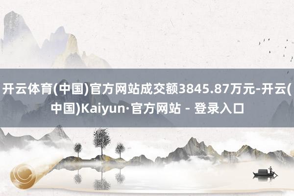 开云体育(中国)官方网站成交额3845.87万元-开云(中国)Kaiyun·官方网站 - 登录入口