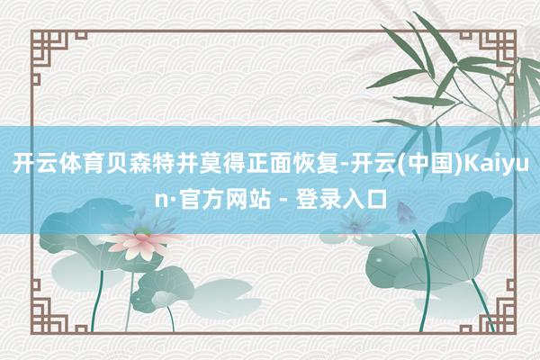 开云体育贝森特并莫得正面恢复-开云(中国)Kaiyun·官方网站 - 登录入口