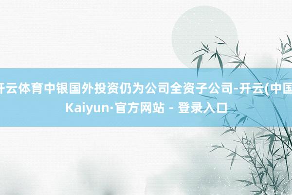 开云体育中银国外投资仍为公司全资子公司-开云(中国)Kaiyun·官方网站 - 登录入口