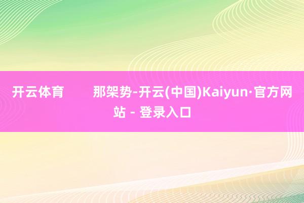 开云体育        那架势-开云(中国)Kaiyun·官方网站 - 登录入口