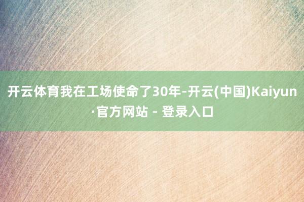 开云体育我在工场使命了30年-开云(中国)Kaiyun·官方网站 - 登录入口