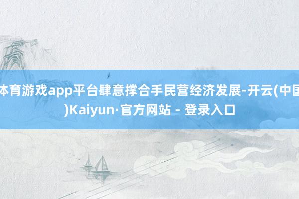 体育游戏app平台肆意撑合手民营经济发展-开云(中国)Kaiyun·官方网站 - 登录入口