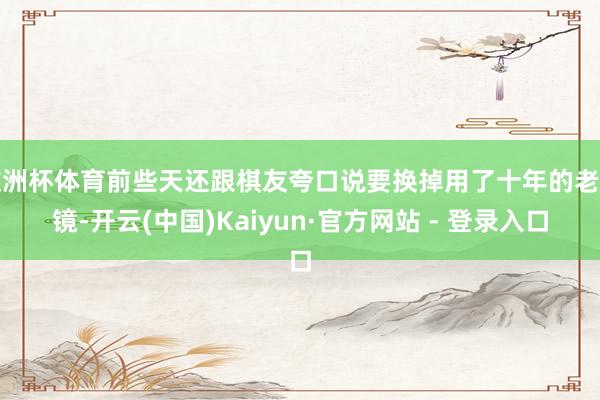 欧洲杯体育前些天还跟棋友夸口说要换掉用了十年的老花镜-开云(中国)Kaiyun·官方网站 - 登录入口