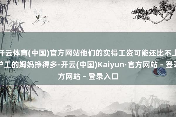 开云体育(中国)官方网站他们的实得工资可能还比不上圈套护工的姆妈挣得多-开云(中国)Kaiyun·官方网站 - 登录入口
