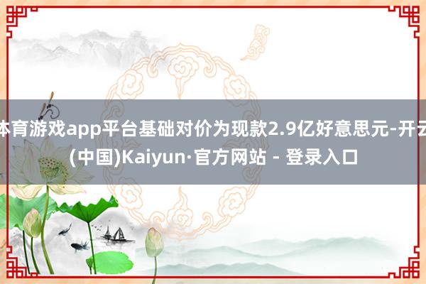 体育游戏app平台基础对价为现款2.9亿好意思元-开云(中国)Kaiyun·官方网站 - 登录入口