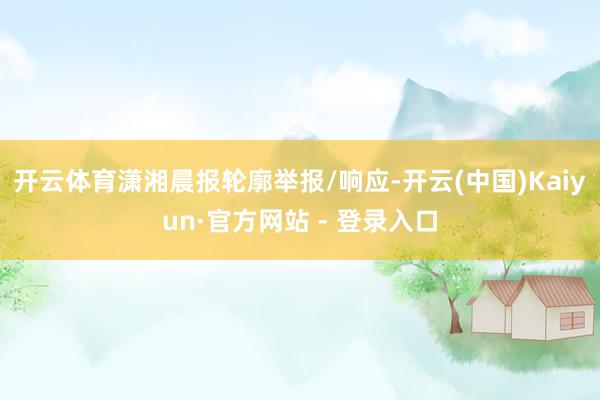 开云体育潇湘晨报轮廓举报/响应-开云(中国)Kaiyun·官方网站 - 登录入口
