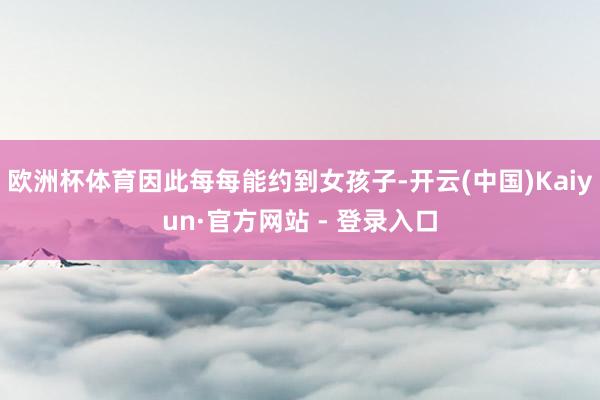 欧洲杯体育因此每每能约到女孩子-开云(中国)Kaiyun·官方网站 - 登录入口