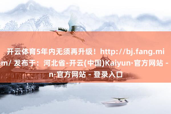 开云体育5年内无须再升级！http://bj.fang.mijia88.com/ 发布于：河北省-开云(中国)Kaiyun·官方网站 - 登录入口