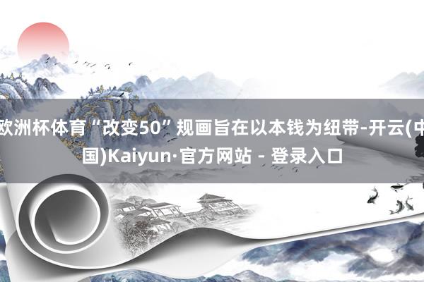 欧洲杯体育“改变50”规画旨在以本钱为纽带-开云(中国)Kaiyun·官方网站 - 登录入口