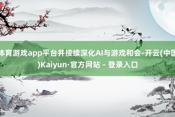 体育游戏app平台并接续深化AI与游戏和会-开云(中国)Kaiyun·官方网站 - 登录入口