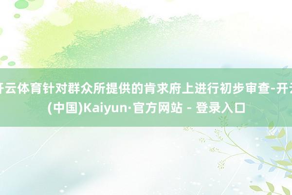 开云体育针对群众所提供的肯求府上进行初步审查-开云(中国)Kaiyun·官方网站 - 登录入口
