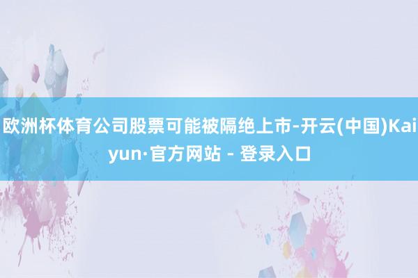 欧洲杯体育公司股票可能被隔绝上市-开云(中国)Kaiyun·官方网站 - 登录入口