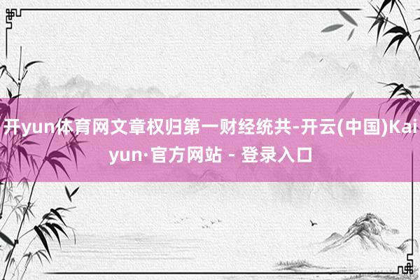 开yun体育网文章权归第一财经统共-开云(中国)Kaiyun·官方网站 - 登录入口