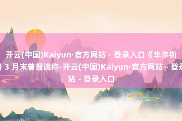 开云(中国)Kaiyun·官方网站 - 登录入口《华尔街日报》3 月末曾报谈称-开云(中国)Kaiyun·官方网站 - 登录入口