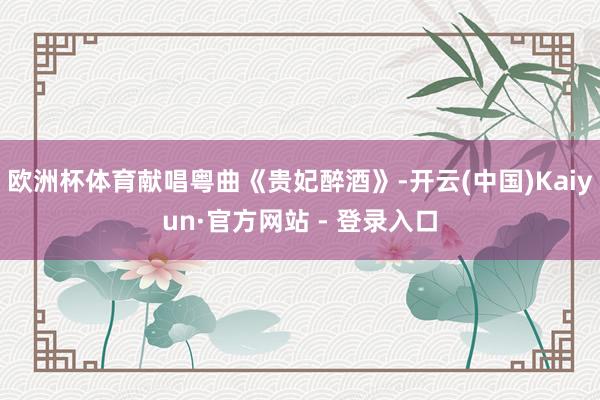 欧洲杯体育献唱粤曲《贵妃醉酒》-开云(中国)Kaiyun·官方网站 - 登录入口