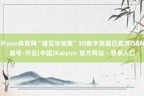 开yun体育网“碰见毕加索”3D数字版画已赢得ISBN版号-开云(中国)Kaiyun·官方网站 - 登录入口