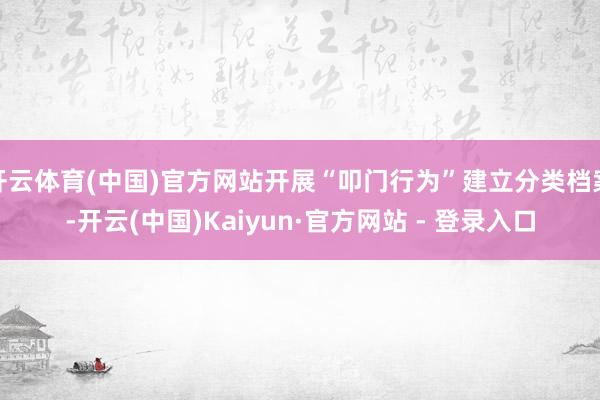 开云体育(中国)官方网站开展“叩门行为”建立分类档案-开云(中国)Kaiyun·官方网站 - 登录入口