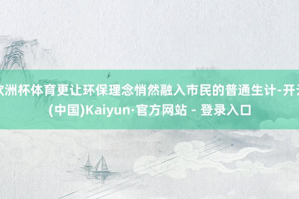 欧洲杯体育更让环保理念悄然融入市民的普通生计-开云(中国)Kaiyun·官方网站 - 登录入口
