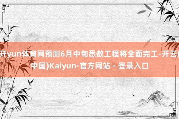 开yun体育网预测6月中旬悉数工程将全面完工-开云(中国)Kaiyun·官方网站 - 登录入口