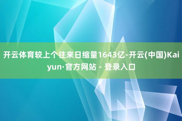 开云体育较上个往来日缩量1643亿-开云(中国)Kaiyun·官方网站 - 登录入口