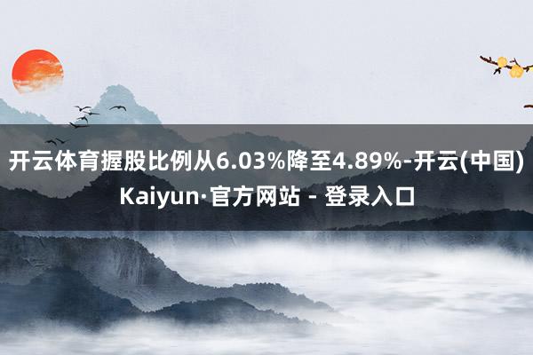 开云体育握股比例从6.03%降至4.89%-开云(中国)Kaiyun·官方网站 - 登录入口