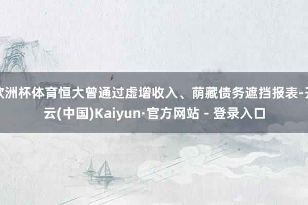 欧洲杯体育恒大曾通过虚增收入、荫藏债务遮挡报表-开云(中国)Kaiyun·官方网站 - 登录入口