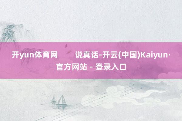 开yun体育网        说真话-开云(中国)Kaiyun·官方网站 - 登录入口