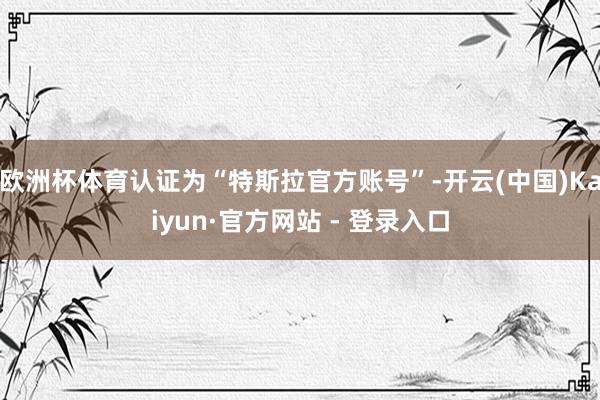 欧洲杯体育认证为“特斯拉官方账号”-开云(中国)Kaiyun·官方网站 - 登录入口