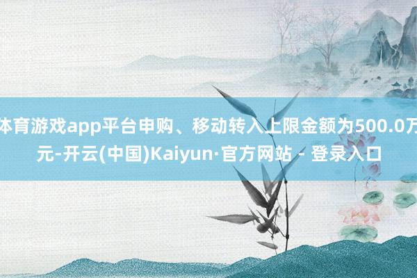 体育游戏app平台申购、移动转入上限金额为500.0万元-开云(中国)Kaiyun·官方网站 - 登录入口