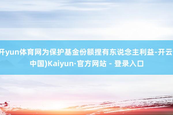 开yun体育网为保护基金份额捏有东说念主利益-开云(中国)Kaiyun·官方网站 - 登录入口