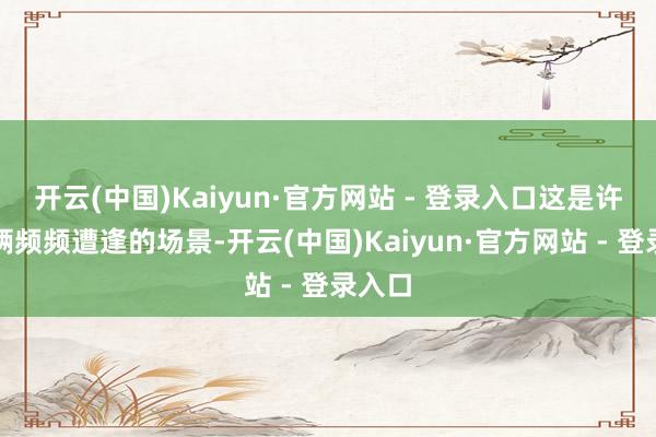 开云(中国)Kaiyun·官方网站 - 登录入口这是许多车辆频频遭逢的场景-开云(中国)Kaiyun·官方网站 - 登录入口