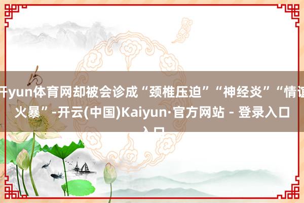 开yun体育网却被会诊成“颈椎压迫”“神经炎”“情谊火暴”-开云(中国)Kaiyun·官方网站 - 登录入口