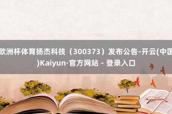 欧洲杯体育扬杰科技（300373）发布公告-开云(中国)Kaiyun·官方网站 - 登录入口
