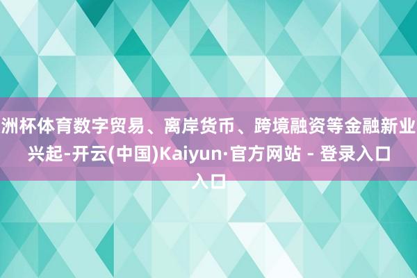 欧洲杯体育数字贸易、离岸货币、跨境融资等金融新业态兴起-开云(中国)Kaiyun·官方网站 - 登录入口
