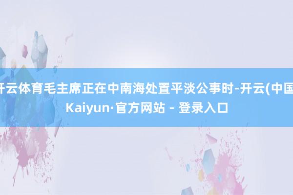 开云体育毛主席正在中南海处置平淡公事时-开云(中国)Kaiyun·官方网站 - 登录入口