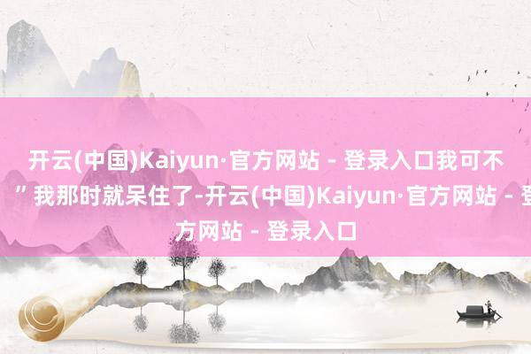 开云(中国)Kaiyun·官方网站 - 登录入口我可不敢吃啦！”我那时就呆住了-开云(中国)Kaiyun·官方网站 - 登录入口