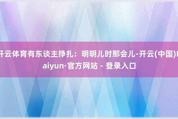 开云体育有东谈主挣扎：明明儿时那会儿-开云(中国)Kaiyun·官方网站 - 登录入口