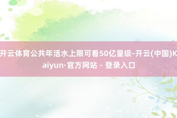 开云体育公共年活水上限可看50亿量级-开云(中国)Kaiyun·官方网站 - 登录入口