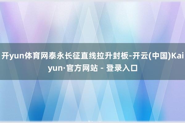 开yun体育网泰永长征直线拉升封板-开云(中国)Kaiyun·官方网站 - 登录入口