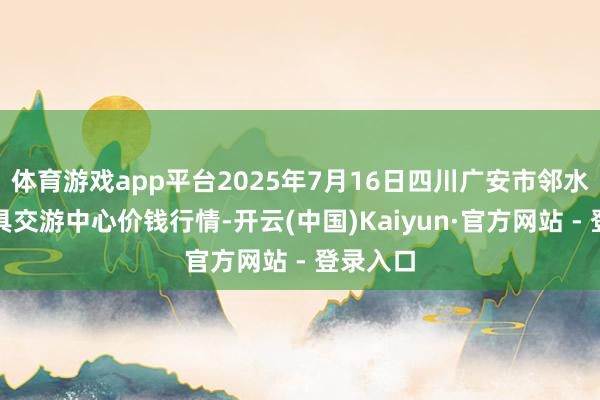 体育游戏app平台2025年7月16日四川广安市邻水县农家具交游中心价钱行情-开云(中国)Kaiyun·官方网站 - 登录入口