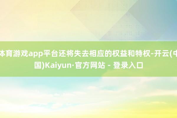 体育游戏app平台还将失去相应的权益和特权-开云(中国)Kaiyun·官方网站 - 登录入口