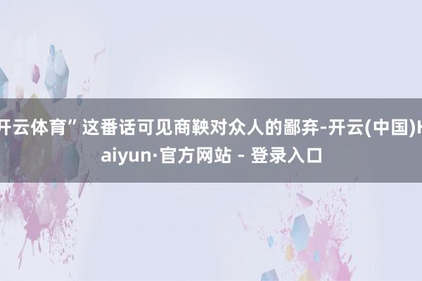 开云体育”这番话可见商鞅对众人的鄙弃-开云(中国)Kaiyun·官方网站 - 登录入口