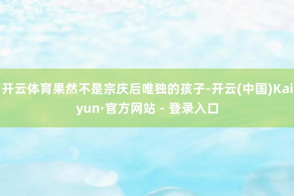 开云体育果然不是宗庆后唯独的孩子-开云(中国)Kaiyun·官方网站 - 登录入口