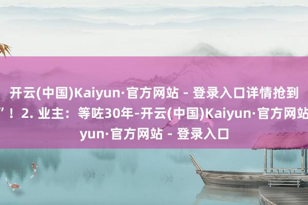 开云(中国)Kaiyun·官方网站 - 登录入口详情抢到“头崩额裂”！2. 业主：等咗30年-开云(中国)Kaiyun·官方网站 - 登录入口
