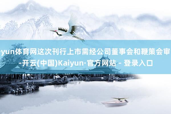 开yun体育网这次刊行上市需经公司董事会和鞭策会审议-开云(中国)Kaiyun·官方网站 - 登录入口