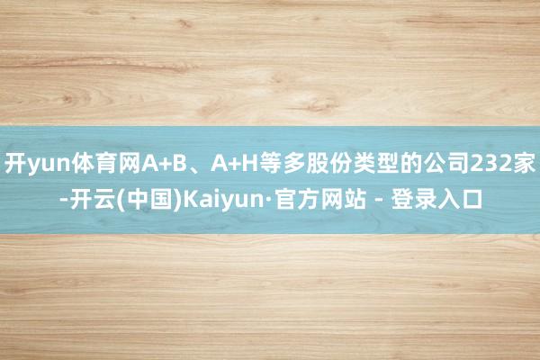 开yun体育网A+B、A+H等多股份类型的公司232家-开云(中国)Kaiyun·官方网站 - 登录入口
