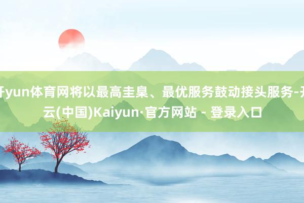 开yun体育网将以最高圭臬、最优服务鼓动接头服务-开云(中国)Kaiyun·官方网站 - 登录入口