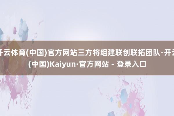 开云体育(中国)官方网站三方将组建联创联拓团队-开云(中国)Kaiyun·官方网站 - 登录入口