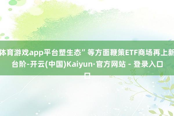 体育游戏app平台塑生态”等方面鞭策ETF商场再上新台阶-开云(中国)Kaiyun·官方网站 - 登录入口