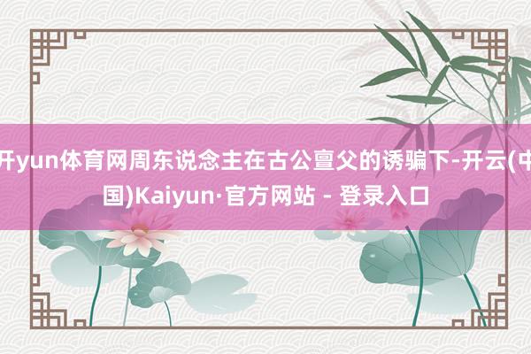 开yun体育网周东说念主在古公亶父的诱骗下-开云(中国)Kaiyun·官方网站 - 登录入口
